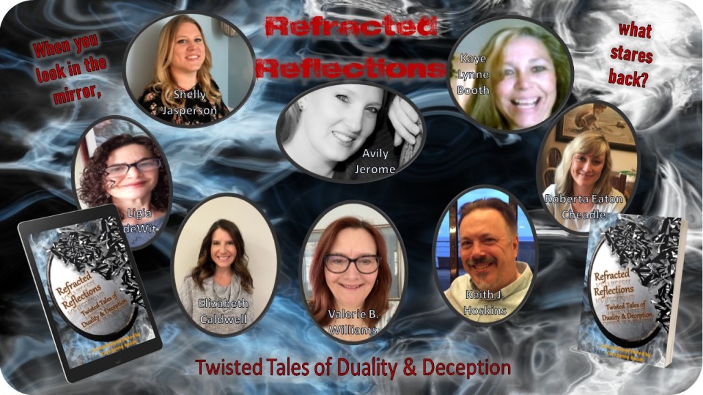 Bluish smoky background with author photos & names in foreground and a digital copy of Refracted Reflections on the left edge and a print copy on the right.
Author names: Shelly Jasperson, Ligia deWit, Elizaberth Caldwell, Valerie B. Williams, Keith J. Hoskins, Roberta Eaton Cheadle, Kaye Lynne Booth, and Avily Jerome
Text: Refracted Reflections, Twisted tales of Duality & Decption, When you look in the mirror, what stares back?
