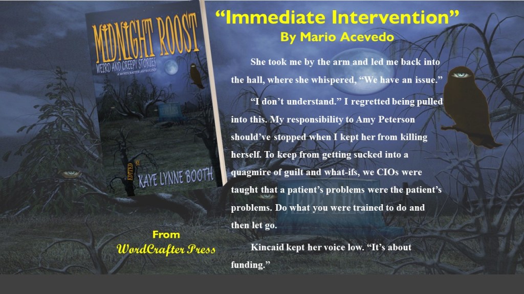 Dark and Spooky graveyard in the background. Midnight Roost sits in an old crooked tree.
Text: From WordCrafter Press, "Intermediate Intervention" by Mario Acevedo - She took me by the arm and led me back into the hall, where she whispered, "We have an issue."
"I don't understand." I regretted being pulled into this. My responsibility to Amy Peterson should've stopped when I kept her from killing herself. To keep from getting sucked into a quagmire of guilt and what-ifs, we CIOs were taught that a patient's problems were the patient's problems. Do what we were trained to do and then let go.
Kincaid kept her voice low. "It's about funding."e