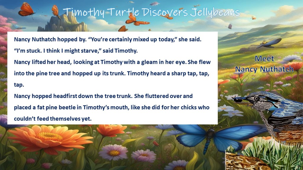 Flowey Landscape background. Nancy Nuthatch with an insect in her beak in forground.
Text: Timothy Turtle Discovers Jellybeans, Meet Nancy Nuthatch.
Excerpt: Nancy Nuthatch hopped by. "You're certainly mixed up today," she said. "I'm stuck. I think I might starve," said Timothy. Nancy lifted her head, looking at Timothy with a gleam in her eye. She flew into the pine tree and hopped up its trunk. Timothy heard a sharp tap, tap, tap. Nancy hopped headfirst down the tree trunk. She fluttered over and placed a fat pine beetle in Timothy's mouth, like she did for her chicks who couldn't feed themselves yet.